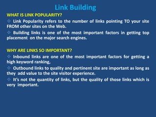 Link Building
WHAT IS LINK POPULARITY?
 Link Popularity refers to the number of links pointing TO your site
FROM other sites on the Web.
 Building links is one of the most important factors in getting top
placement on the major search engines.
WHY ARE LINKS SO IMPORTANT?
 Inbound links are one of the most important factors for getting a
high keyword ranking,
 Outbound links to quality and pertinent site are important as long as
they add value to the site visitor experience.
 It’s not the quantity of links, but the quality of those links which is
very important.
 