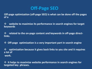 Off-Page SEO
Off-page optimization (off-page SEO) is what can be done off the pages
of a
 website to maximize its performance in search engines for target
keywords
 related to the on-page content and keywords in off-page direct-
links.
 Off-page optimization is a very important part in search engine
 optimization because it gives back links to you site and it requires
a lot of
work.
 It helps to maximize website performance in search engines for
targeted key phrases.
 