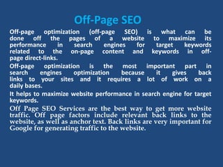 Off-Page SEO
Off-page optimization (off-page SEO) is what can be
done off the pages of a website to maximize its
performance in search engines for target keywords
related to the on-page content and keywords in off-
page direct-links.
Off-page optimization is the most important part in
search engines optimization because it gives back
links to your sites and it requires a lot of work on a
daily bases.
It helps to maximize website performance in search engine for target
keywords.
Off Page SEO Services are the best way to get more website
traffic. Off page factors include relevant back links to the
website, as well as anchor text. Back links are very important for
Google for generating traffic to the website.
 