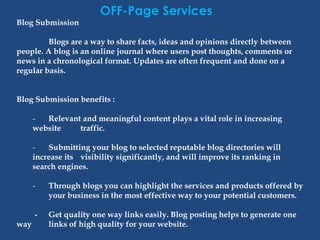 OFF-Page Services
Blog Submission
Blogs are a way to share facts, ideas and opinions directly between
people. A blog is an online journal where users post thoughts, comments or
news in a chronological format. Updates are often frequent and done on a
regular basis.
Blog Submission benefits :
- Relevant and meaningful content plays a vital role in increasing
website traffic.
- Submitting your blog to selected reputable blog directories will
increase its visibility significantly, and will improve its ranking in
search engines.
- Through blogs you can highlight the services and products offered by
your business in the most effective way to your potential customers.
- Get quality one way links easily. Blog posting helps to generate one
way links of high quality for your website.
 