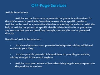 OFF-Page Services
Article Submissions
Articles are the better way to promote the products and services. In
the articles we can provide information to users about specific products.
Articles can be used as a promotional tool for marketing the web site. With the
help of articles the general or specific details related to the site or product or
any services that you are providing through your website can be promoted
directly.
Benefits of Article Submission:
- Article submissions are a powerful technique for adding additional
readers to your blog.
- Articles provide powerful inbound links to your blog or website,
adding strength in the search engines.
- Articles have good source of free advertising to gain more exposure to
the products & services.
 