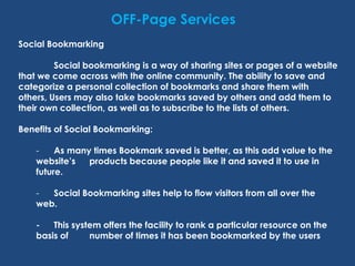OFF-Page Services
Social Bookmarking
Social bookmarking is a way of sharing sites or pages of a website
that we come across with the online community. The ability to save and
categorize a personal collection of bookmarks and share them with
others, Users may also take bookmarks saved by others and add them to
their own collection, as well as to subscribe to the lists of others.
Benefits of Social Bookmarking:
- As many times Bookmark saved is better, as this add value to the
website’s products because people like it and saved it to use in
future.
- Social Bookmarking sites help to flow visitors from all over the
web.
- This system offers the facility to rank a particular resource on the
basis of number of times it has been bookmarked by the users
 