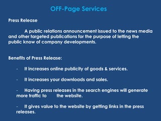 OFF-Page Services
Press Release
A public relations announcement issued to the news media
and other targeted publications for the purpose of letting the
public know of company developments.
Benefits of Press Release:
- It increases online publicity of goods & services.
- It increases your downloads and sales.
- Having press releases in the search engines will generate
more traffic to the website.
- It gives value to the website by getting links in the press
releases.
 