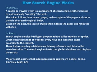 How Search Engine Works
In Short…..
A spider or crawler which is a component of search engine gathers listings
by automatically “crawling” the web.
The spider follows links to web pages, makes copies of the pages and stores
them in the search engine’s index.
Based on the data, the search engine then indexes the pages and ranks the
websites.
In Short…..
Search engine employ intelligent program robots called crawlers or spider,
which visits thousands of websites every hour and index the pages
according to the content.
These indexes are huge database containing reference and links to the
actual websites. The search engines looks though this database and displays
the results.
Major search engines that index pages using spiders are Google, Yahoo,
AltaVista, MSN, AOL
 