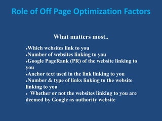 Role of Off Page Optimization Factors
What matters most..
Which websites link to you
Number of websites linking to you
Google PageRank (PR) of the website linking to
you
Anchor text used in the link linking to you
Number & type of links linking to the website
linking to you
 Whether or not the websites linking to you are
deemed by Google as authority website
 