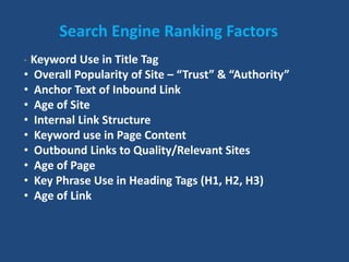 Search Engine Ranking Factors
• Keyword Use in Title Tag
• Overall Popularity of Site – “Trust” & “Authority”
• Anchor Text of Inbound Link
• Age of Site
• Internal Link Structure
• Keyword use in Page Content
• Outbound Links to Quality/Relevant Sites
• Age of Page
• Key Phrase Use in Heading Tags (H1, H2, H3)
• Age of Link
 