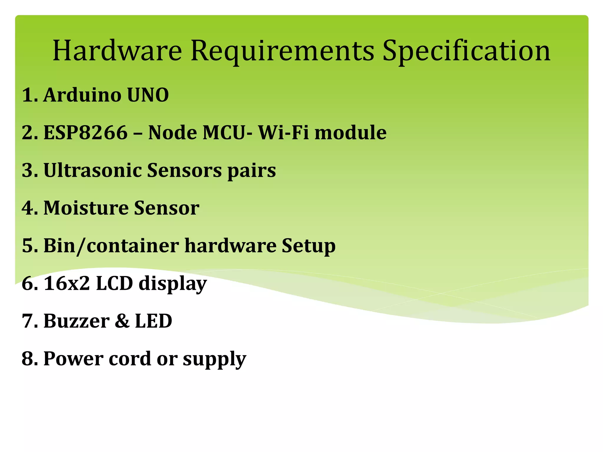 1. Arduino UNO
2. ESP8266 – Node MCU- Wi-Fi module
3. Ultrasonic Sensors pairs
4. Moisture Sensor
5. Bin/container hardware Setup
6. 16x2 LCD display
7. Buzzer & LED
8. Power cord or supply
Hardware Requirements Specification
 