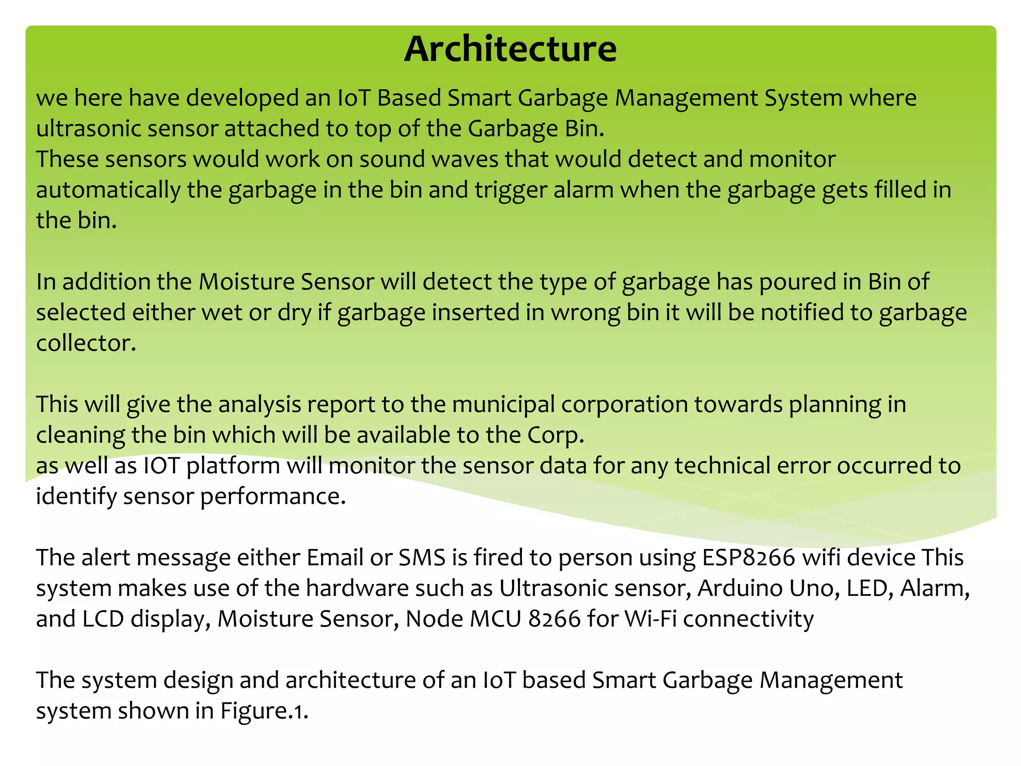 Architecture
we here have developed an IoT Based Smart Garbage Management System where
ultrasonic sensor attached to top of the Garbage Bin.
These sensors would work on sound waves that would detect and monitor
automatically the garbage in the bin and trigger alarm when the garbage gets filled in
the bin.
In addition the Moisture Sensor will detect the type of garbage has poured in Bin of
selected either wet or dry if garbage inserted in wrong bin it will be notified to garbage
collector.
This will give the analysis report to the municipal corporation towards planning in
cleaning the bin which will be available to the Corp.
as well as IOT platform will monitor the sensor data for any technical error occurred to
identify sensor performance.
The alert message either Email or SMS is fired to person using ESP8266 wifi device This
system makes use of the hardware such as Ultrasonic sensor, Arduino Uno, LED, Alarm,
and LCD display, Moisture Sensor, Node MCU 8266 for Wi-Fi connectivity
The system design and architecture of an IoT based Smart Garbage Management
system shown in Figure.1.
 