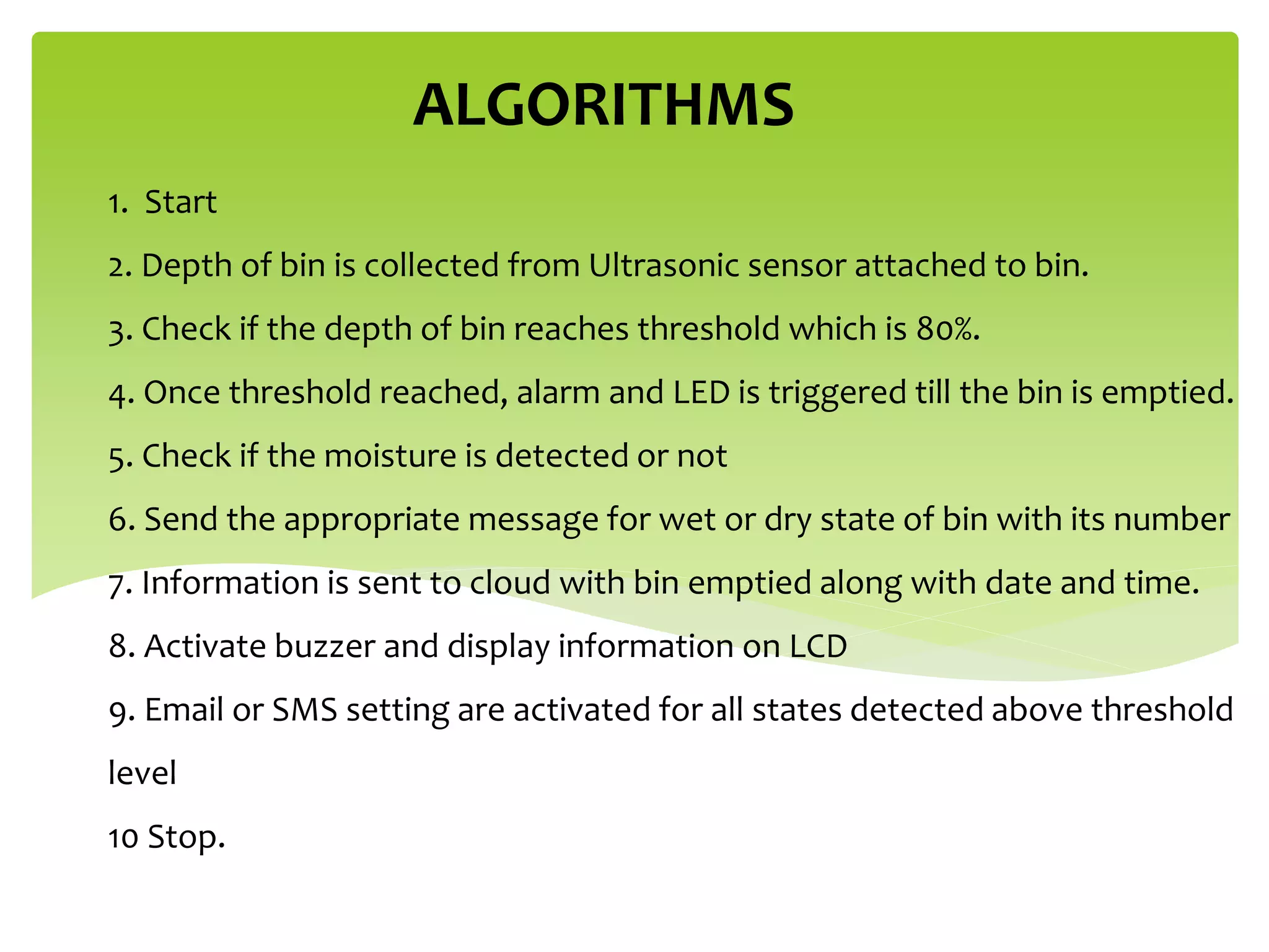 1. Start
2. Depth of bin is collected from Ultrasonic sensor attached to bin.
3. Check if the depth of bin reaches threshold which is 80%.
4. Once threshold reached, alarm and LED is triggered till the bin is emptied.
5. Check if the moisture is detected or not
6. Send the appropriate message for wet or dry state of bin with its number
7. Information is sent to cloud with bin emptied along with date and time.
8. Activate buzzer and display information on LCD
9. Email or SMS setting are activated for all states detected above threshold
level
10 Stop.
ALGORITHMS
 
