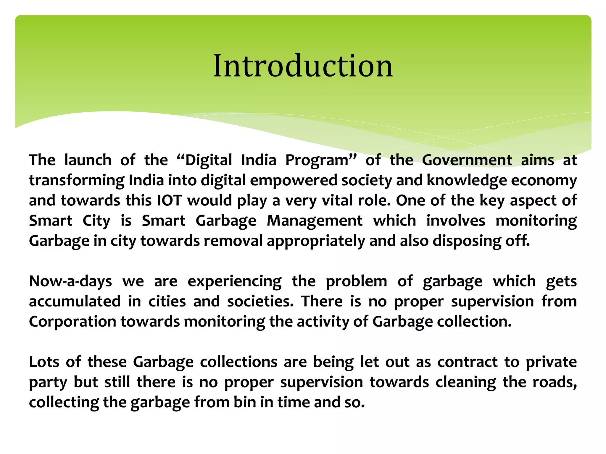 Introduction
The launch of the “Digital India Program” of the Government aims at
transforming India into digital empowered society and knowledge economy
and towards this IOT would play a very vital role. One of the key aspect of
Smart City is Smart Garbage Management which involves monitoring
Garbage in city towards removal appropriately and also disposing off.
Now-a-days we are experiencing the problem of garbage which gets
accumulated in cities and societies. There is no proper supervision from
Corporation towards monitoring the activity of Garbage collection.
Lots of these Garbage collections are being let out as contract to private
party but still there is no proper supervision towards cleaning the roads,
collecting the garbage from bin in time and so.
 