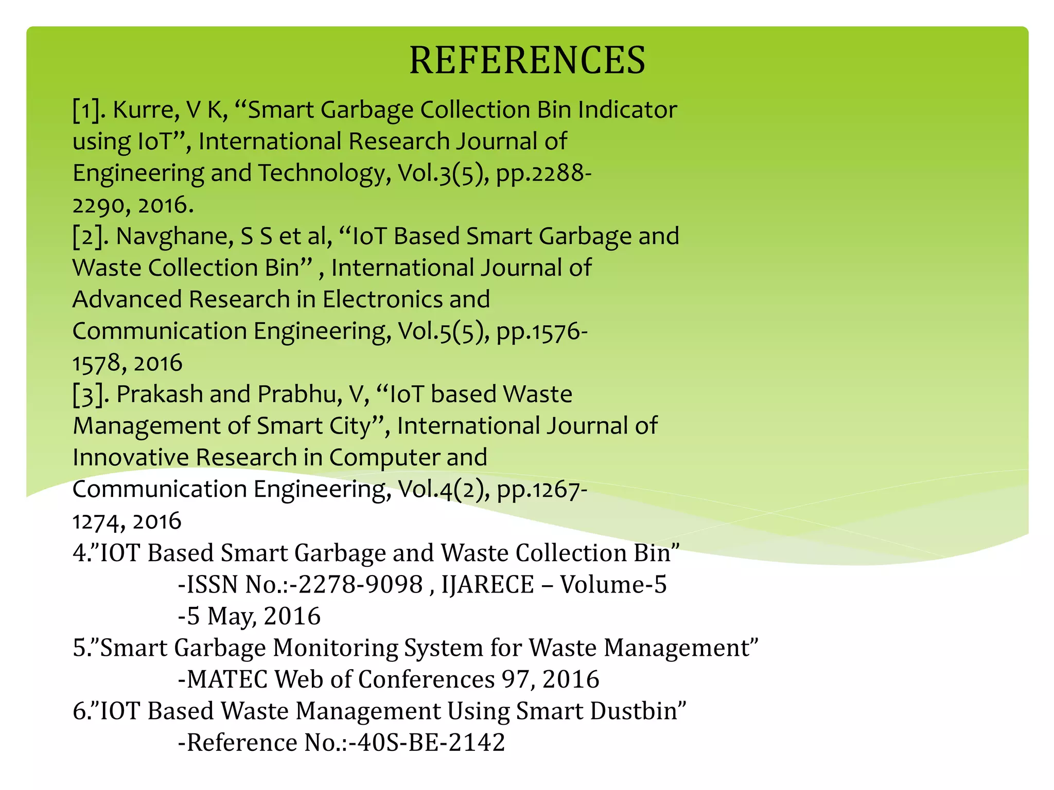 [1]. Kurre, V K, “Smart Garbage Collection Bin Indicator
using IoT”, International Research Journal of
Engineering and Technology, Vol.3(5), pp.2288-
2290, 2016.
[2]. Navghane, S S et al, “IoT Based Smart Garbage and
Waste Collection Bin” , International Journal of
Advanced Research in Electronics and
Communication Engineering, Vol.5(5), pp.1576-
1578, 2016
[3]. Prakash and Prabhu, V, “IoT based Waste
Management of Smart City”, International Journal of
Innovative Research in Computer and
Communication Engineering, Vol.4(2), pp.1267-
1274, 2016
4.”IOT Based Smart Garbage and Waste Collection Bin”
-ISSN No.:-2278-9098 , IJARECE – Volume-5
-5 May, 2016
5.”Smart Garbage Monitoring System for Waste Management”
-MATEC Web of Conferences 97, 2016
6.”IOT Based Waste Management Using Smart Dustbin”
-Reference No.:-40S-BE-2142
REFERENCES
 