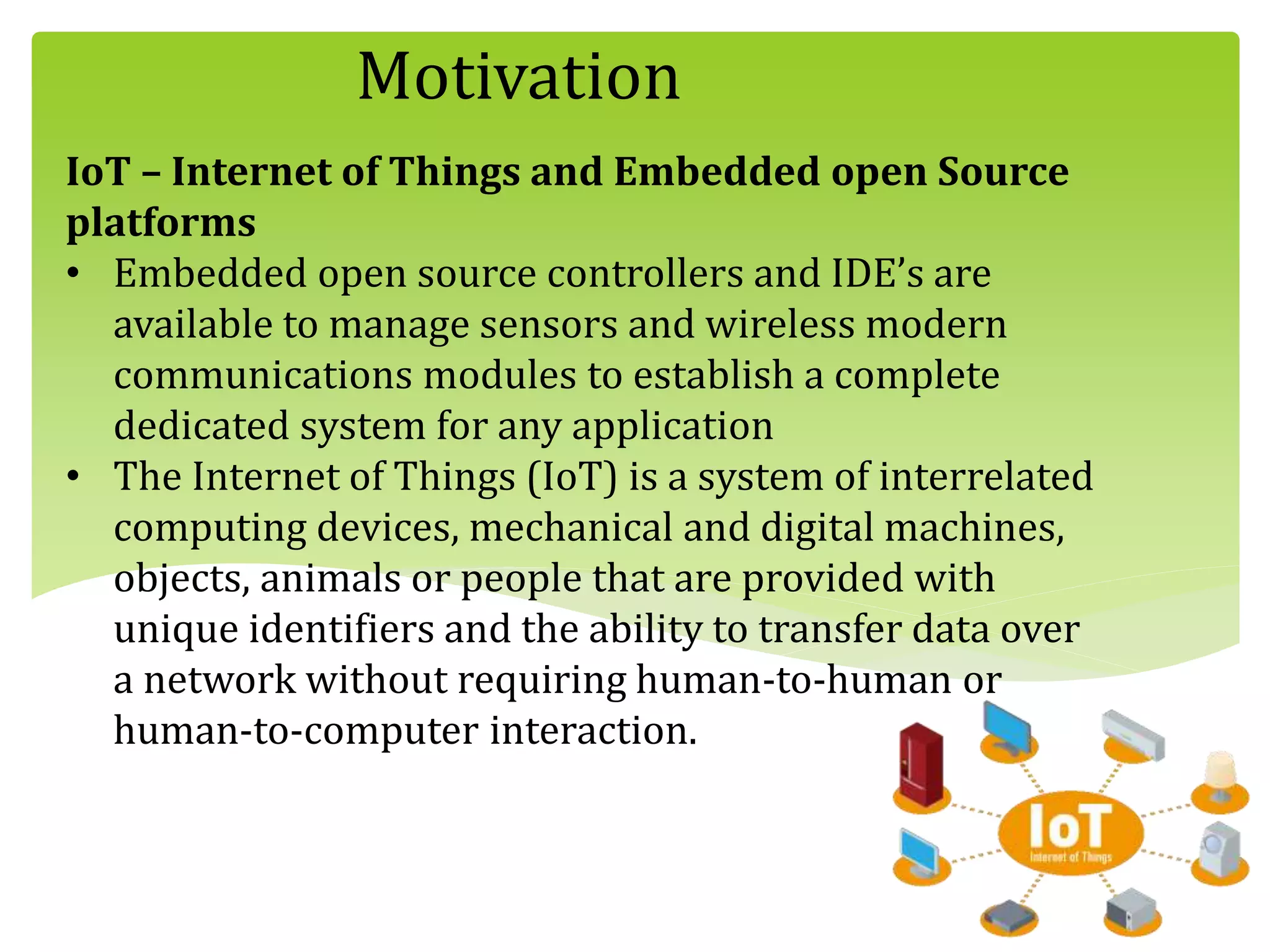 Motivation
IoT – Internet of Things and Embedded open Source
platforms
• Embedded open source controllers and IDE’s are
available to manage sensors and wireless modern
communications modules to establish a complete
dedicated system for any application
• The Internet of Things (IoT) is a system of interrelated
computing devices, mechanical and digital machines,
objects, animals or people that are provided with
unique identifiers and the ability to transfer data over
a network without requiring human-to-human or
human-to-computer interaction.
 