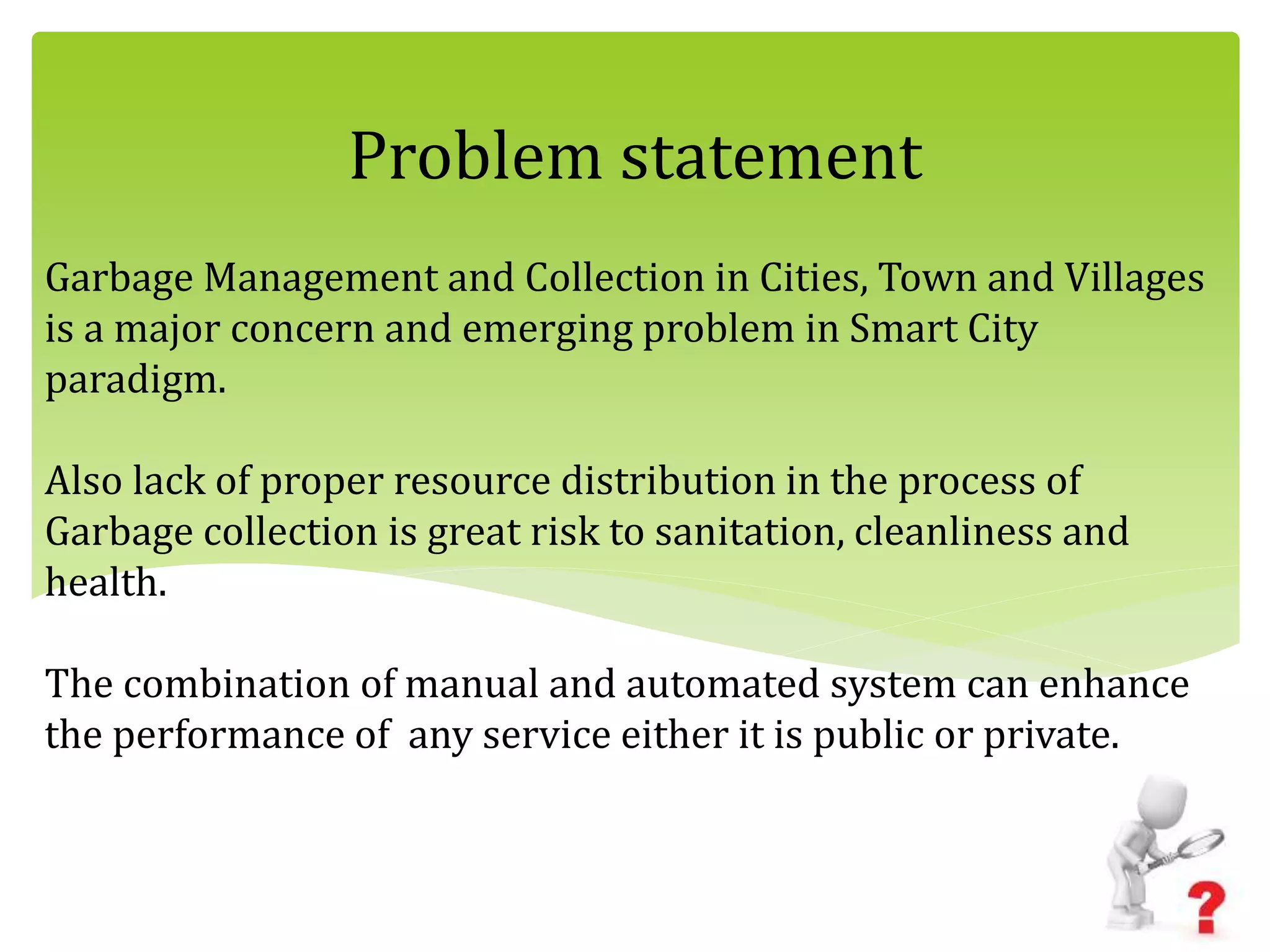 Garbage Management and Collection in Cities, Town and Villages
is a major concern and emerging problem in Smart City
paradigm.
Also lack of proper resource distribution in the process of
Garbage collection is great risk to sanitation, cleanliness and
health.
The combination of manual and automated system can enhance
the performance of any service either it is public or private.
Problem statement
 