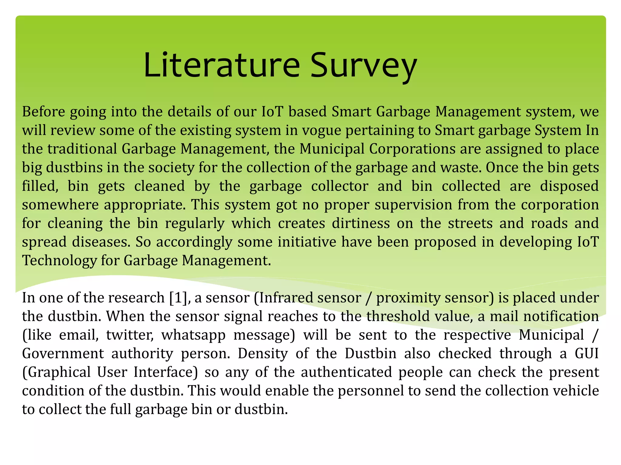 Literature Survey
Before going into the details of our IoT based Smart Garbage Management system, we
will review some of the existing system in vogue pertaining to Smart garbage System In
the traditional Garbage Management, the Municipal Corporations are assigned to place
big dustbins in the society for the collection of the garbage and waste. Once the bin gets
filled, bin gets cleaned by the garbage collector and bin collected are disposed
somewhere appropriate. This system got no proper supervision from the corporation
for cleaning the bin regularly which creates dirtiness on the streets and roads and
spread diseases. So accordingly some initiative have been proposed in developing IoT
Technology for Garbage Management.
In one of the research [1], a sensor (Infrared sensor / proximity sensor) is placed under
the dustbin. When the sensor signal reaches to the threshold value, a mail notification
(like email, twitter, whatsapp message) will be sent to the respective Municipal /
Government authority person. Density of the Dustbin also checked through a GUI
(Graphical User Interface) so any of the authenticated people can check the present
condition of the dustbin. This would enable the personnel to send the collection vehicle
to collect the full garbage bin or dustbin.
 