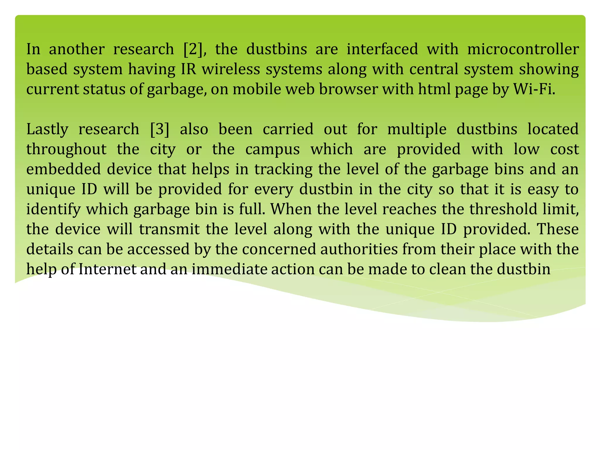 In another research [2], the dustbins are interfaced with microcontroller
based system having IR wireless systems along with central system showing
current status of garbage, on mobile web browser with html page by Wi-Fi.
Lastly research [3] also been carried out for multiple dustbins located
throughout the city or the campus which are provided with low cost
embedded device that helps in tracking the level of the garbage bins and an
unique ID will be provided for every dustbin in the city so that it is easy to
identify which garbage bin is full. When the level reaches the threshold limit,
the device will transmit the level along with the unique ID provided. These
details can be accessed by the concerned authorities from their place with the
help of Internet and an immediate action can be made to clean the dustbin
 