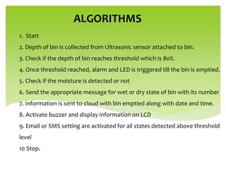 1. Start
2. Depth of bin is collected from Ultrasonic sensor attached to bin.
3. Check if the depth of bin reaches threshold which is 80%.
4. Once threshold reached, alarm and LED is triggered till the bin is emptied.
5. Check if the moisture is detected or not
6. Send the appropriate message for wet or dry state of bin with its number
7. Information is sent to cloud with bin emptied along with date and time.
8. Activate buzzer and display information on LCD
9. Email or SMS setting are activated for all states detected above threshold
level
10 Stop.
ALGORITHMS
 