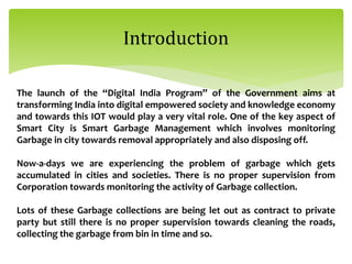 Introduction
The launch of the “Digital India Program” of the Government aims at
transforming India into digital empowered society and knowledge economy
and towards this IOT would play a very vital role. One of the key aspect of
Smart City is Smart Garbage Management which involves monitoring
Garbage in city towards removal appropriately and also disposing off.
Now-a-days we are experiencing the problem of garbage which gets
accumulated in cities and societies. There is no proper supervision from
Corporation towards monitoring the activity of Garbage collection.
Lots of these Garbage collections are being let out as contract to private
party but still there is no proper supervision towards cleaning the roads,
collecting the garbage from bin in time and so.
 