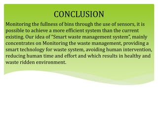 CONCLUSION
Monitoring the fullness of bins through the use of sensors, it is
possible to achieve a more efficient system than the current
existing. Our idea of “Smart waste management system”, mainly
concentrates on Monitoring the waste management, providing a
smart technology for waste system, avoiding human intervention,
reducing human time and effort and which results in healthy and
waste ridden environment.
 