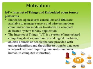 Motivation
IoT – Internet of Things and Embedded open Source
platforms
• Embedded open source controllers and IDE’s are
available to manage sensors and wireless modern
communications modules to establish a complete
dedicated system for any application
• The Internet of Things (IoT) is a system of interrelated
computing devices, mechanical and digital machines,
objects, animals or people that are provided with
unique identifiers and the ability to transfer data over
a network without requiring human-to-human or
human-to-computer interaction.
 
