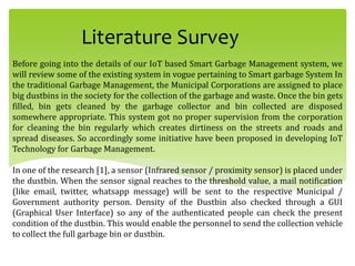 Literature Survey
Before going into the details of our IoT based Smart Garbage Management system, we
will review some of the existing system in vogue pertaining to Smart garbage System In
the traditional Garbage Management, the Municipal Corporations are assigned to place
big dustbins in the society for the collection of the garbage and waste. Once the bin gets
filled, bin gets cleaned by the garbage collector and bin collected are disposed
somewhere appropriate. This system got no proper supervision from the corporation
for cleaning the bin regularly which creates dirtiness on the streets and roads and
spread diseases. So accordingly some initiative have been proposed in developing IoT
Technology for Garbage Management.
In one of the research [1], a sensor (Infrared sensor / proximity sensor) is placed under
the dustbin. When the sensor signal reaches to the threshold value, a mail notification
(like email, twitter, whatsapp message) will be sent to the respective Municipal /
Government authority person. Density of the Dustbin also checked through a GUI
(Graphical User Interface) so any of the authenticated people can check the present
condition of the dustbin. This would enable the personnel to send the collection vehicle
to collect the full garbage bin or dustbin.
 