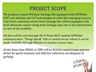 We propose a smart Wireless Garbage Bin equipped with ESP8266-
WIFI and Arduino and IoT technologies to solve this emerging issue in
City/Town sanitation sector. Each Garbage Bin will be equipped with
level ultrasonic sensor along with Garbage type wet or dry information
in case of any mobility.
All data will be sent through Wi-Fi Node-MCU module ESP8266
communication “Things Speak" link to central server where it can be
made available through Website to monitor sensor data.
At the Same time EMAIL or SMS will be fired to control room and van
driver for quick response and effective collection and disposal of
garbage.
PROJECT SCOPE
 