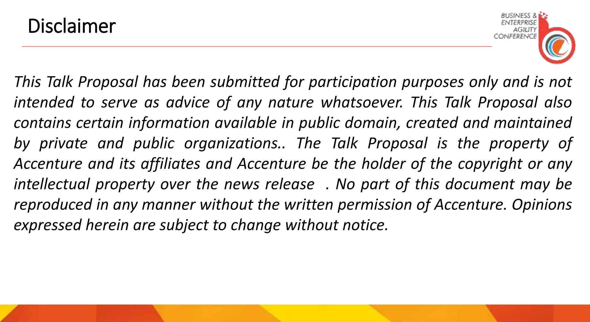 Disclaimer
This Talk Proposal has been submitted for participation purposes only and is not
intended to serve as advice of any nature whatsoever. This Talk Proposal also
contains certain information available in public domain, created and maintained
by private and public organizations.. The Talk Proposal is the property of
Accenture and its affiliates and Accenture be the holder of the copyright or any
intellectual property over the news release . No part of this document may be
reproduced in any manner without the written permission of Accenture. Opinions
expressed herein are subject to change without notice.
 