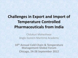 Challenges in Export and Import of
     Temperature Controlled
   Pharmaceuticals from India
            Chilukuri Maheshwar
      Anglo Eastern Maritime Academy

   10th Annual Cold Chain & Temperature
         Management Global Forum
      Chicago, 24-28 September 2012
 