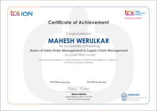 Sales Order Management | Order Quotation | Inventory Management | Logistics |
Customer Complaint Handing
for successfully completing
Basics of Sales Order Management in Supply Chain Management
a course that covers
Congratulations!
Certiﬁcate of Achievement
CERTIFIED
Cert ID:
Date:
Start Date: End Date:
Mehul Mehta
Global Delivery Head - TCS iON,
Tata Consultancy Services
09 Mar 2022 09 Mar 2022
MAHESH WERULKAR
09 Mar 2022
71314-21561370-1016
 