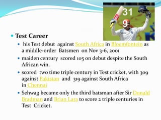  Test Career
 his Test debut against South Africa in Bloemfontein as
a middle-order Batsmen on Nov 3-6, 2001
 maiden century scored 105 on debut despite the South
African win.
 scored two time triple century in Test cricket, with 309
against Pakistan and 319 against South Africa
in Chennai
 Sehwag became only the third batsman after Sir Donald
Bradman and Brian Lara to score 2 triple centuries in
Test Cricket.
31
9
 