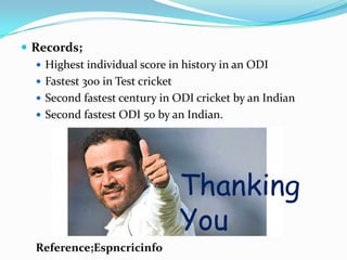  Records;
 Highest individual score in history in an ODI
 Fastest 300 in Test cricket
 Second fastest century in ODI cricket by an Indian
 Second fastest ODI 50 by an Indian.
Reference;Espncricinfo
Thanking
You
 