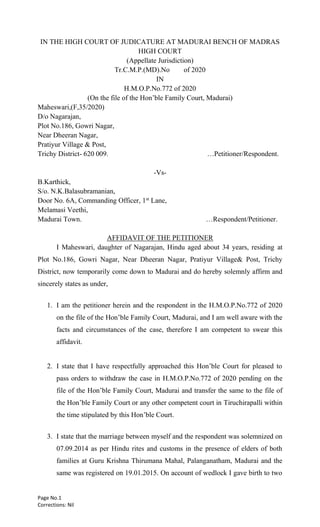 Page No.1
Corrections: Nil
IN THE HIGH COURT OF JUDICATURE AT MADURAI BENCH OF MADRAS
HIGH COURT
(Appellate Jurisdiction)
Tr.C.M.P.(MD).No of 2020
IN
H.M.O.P.No.772 of 2020
(On the file of the Hon’ble Family Court, Madurai)
Maheswari,(F,35/2020)
D/o Nagarajan,
Plot No.186, Gowri Nagar,
Near Dheeran Nagar,
Pratiyur Village & Post,
Trichy District- 620 009. …Petitioner/Respondent.
-Vs-
B.Karthick,
S/o. N.K.Balasubramanian,
Door No. 6A, Commanding Officer, 1st
Lane,
Melamasi Veethi,
Madurai Town. …Respondent/Petitioner.
AFFIDAVIT OF THE PETITIONER
I Maheswari, daughter of Nagarajan, Hindu aged about 34 years, residing at
Plot No.186, Gowri Nagar, Near Dheeran Nagar, Pratiyur Village& Post, Trichy
District, now temporarily come down to Madurai and do hereby solemnly affirm and
sincerely states as under,
1. I am the petitioner herein and the respondent in the H.M.O.P.No.772 of 2020
on the file of the Hon’ble Family Court, Madurai, and I am well aware with the
facts and circumstances of the case, therefore I am competent to swear this
affidavit.
2. I state that I have respectfully approached this Hon’ble Court for pleased to
pass orders to withdraw the case in H.M.O.P.No.772 of 2020 pending on the
file of the Hon’ble Family Court, Madurai and transfer the same to the file of
the Hon’ble Family Court or any other competent court in Tiruchirapalli within
the time stipulated by this Hon’ble Court.
3. I state that the marriage between myself and the respondent was solemnized on
07.09.2014 as per Hindu rites and customs in the presence of elders of both
families at Guru Krishna Thirumana Mahal, Palanganatham, Madurai and the
same was registered on 19.01.2015. On account of wedlock I gave birth to two
 