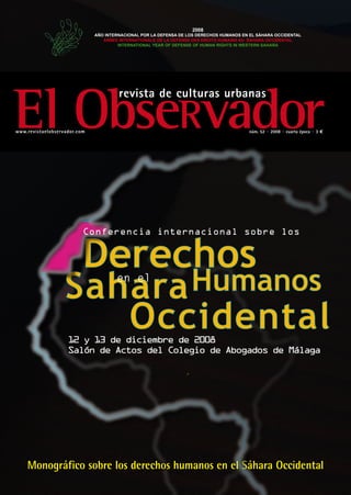2008
                              AÑO INTERNACIONAL POR LA DEFENSA DE LOS DERECHOS HUMANOS EN EL SÁHARA OCCIDENTAL
                                 ANNEE INTERNATIONALE DE LA DEFENSE DES DROITS HUMAINS AU SAHARA OCCIDENTAL
                                       INTERNATIONAL YEAR OF DEFENSE OF HUMAN RIGHTS IN WESTERN SAHARA




El ObseRvador
                                       revista de culturas urbanas

www.revistaelobservador.com                                                              núm. 52 · 2008 · cuarta época · 3 e




                          Conferencia internacional sobre los




                                      en el




                    12 y 13 de diciembre de 2008
                    Salón de Actos del Colegio de Abogados de Málaga




    Monográfico sobre los derechos humanos en el Sáhara Occidental
 