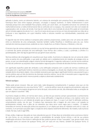 
Universidade Estadual de Campinas UNICAMP
Faculdade de Engenharia Civil Arquitetura e Urbanismo
Curso de Arquiteturae Urbanismo
 
 
aplicada  à  planta,  como  um  elemento  latente,  um  sistema  de  orientação  sem  presença  física,  que  estabelece  uma 
hierarquia  bem  clara  entre  espaços  principais,  circulação  e  espaços  auxiliares.  A  malha  tridimensional  é  assim 
chamada porque tem uma realidade física própria, sendo, por assim dizer, um esqueleto estrutural. Ao contrário da 
malha bidimensional, a malha tridimensional não se confunde com os espaços, mas coexiste com eles num estado de 
superposição e até, às vezes, de tensão. Esse tipo de malha não é uma invenção do século XX e pode ser encontrado 
até em templos egípcios do século II a.C., mas foi só neste século que se tornou um meio de expressão nas mãos de Le 
Corbusier  e  seus  seguidores,  em  cujos  trabalhos  malha  e  volumes  mantêm  sua  individualidade,  coexistindo  sem 
fundir‐se. 

O segundo tipo de norma estética  é composto pelos sistemas proporcionais, usados para criar um senso de ordem 
entre  os  elementos  de  uma  composição,  havendo  também  razões  filosóficas  e  metafísicas  para  seu  uso.  Como 
exemplo de sistemas proporcionais, podendo‐se citar a Seção Áura, as Ordens Clássicas, o Modulor, o Ken etc. 

O terceiro tipo de normas estéticas consiste no uso de formas geométricas elementares como elemento de definição 
e  controle  das  partes  principais  de  uma  edificação.  Essas  formas  são  a  esfera,  o  cubo,  a  pirâmide,  o  cilindro  e  o 
paralelepípedo, além das figuras geométricas que gerem esses volumes. 

Normas estéticas são empregadas em arquitetura por duas razões. A primeira é o desejo de criar um senso de ordem 
entre  as partes de uma  edificação,  o  que  pode ser  obtido com o estabelecimento de  relações de analogia  entre  as 
partes, ou por sua subordinação a algum sistema formal abrangente. A segunda razão para o uso de normas estéticas 
é o fato de conferirem ao arquiteto maior autoridade e segurança para a tomada de decisões formais e dimensionais. 

Um  significado  específico  pode  der  atribuído  a  uma  edificação  composta  com  o  auxílio  de  normas  e  estéticas  por 
associação com o significado histórico inerente ao sistema empregado; ou através das relações entre o sistema e sua 
violação dentro do próprio objeto. Uma condição necessária para que algum significado histórico seja possível é que a 
norma estética seja um fato de domínio da chamada memória coletiva. Isso já não é necessário para o segundo tipo 
de significado, que pode existir mesmo quando o objeto é observado isoladamente. 

Método tipológico 

“Nada  pode  jamais  renascer.  Mas  por  outro  lado,  nada  desaparece  completamente.  E  qualquer  coisa  que  um  dia 
existiu sempre reaparece em uma nova forma.” [R7] “... a arte de edificar nasce de um germe pré‐existente; nada vem 
do nada... o tipo é uma espécie de germe em torno do qual, e de acordo com ele, são ordenadas todas as variações de 
que um objeto é suscetível.” [R8] 

A primeira citação se refere, em termos bem claros, ao fato de que estamos sempre aproveitando o conhecimento 
existente  para  gerar  novo  conhecimento,  isto  é,  novas  edificações.  A  segunda  já  começa  a  nos  explicar  como  isso 
acontece,  referindo‐se  a  um  método  de  projeto  que  se  baseia  em  tipos.  E  o  que  é  um  tipo?  A  definição  canônica, 
universalmente  aceita,  nos  diz  que:  “A  palavra  tipo  representa  não  a  imagem  de  uma  coisa  a  ser  copiada  ou 
perfeitamente  imitada,  mas  a  idéia  de  um  elemento  que  deva  servir  como  regra  para  o  modelo...  O  modelo, 
entendido em termos da execução prática da arquitetura, é um objeto que deve ser repetido como ele é; o tipo, ao 
contrário, é um princípio que pode reger a criação de vários objetos totalmente diferentes. No modelo, tudo é preciso 
e dado. No tipo, tudo é vago”[R9] . 

O tipo, então, é algo que não pode ser mais reduzido do que já é. O tipo deve ser entendido como a estrutura interior 
de  uma  forma,  ou  um  princípio  que  contém  a  possibilidade  de  variação  formal  infinita,  e  até  de  sua  própria 
modificação estrutural. Para ilustrar a definição de tipo, pode‐se pensar no tipo “casa‐pátio”, que, grosso modo, seria 
imaginado  como  um  volume  de  qualquer  forma,  com  um  vazio  em  seu  interior,  também  de  qualquer  forma.  O 

                                                         au013_au133_au113
 