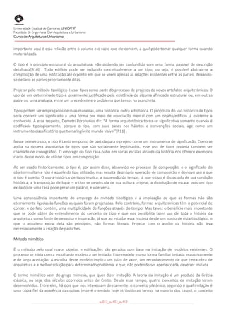  
Universidade Estadual de Campinas UNICAMP
Faculdade de Engenharia Civil Arquitetura e Urbanismo
Curso de Arquiteturae Urbanismo
 
 
importante aqui é essa relação entre o volume e o vazio que ele contém, a qual pode tomar qualquer forma quando 
materializada. 

O  tipo  é  o  princípio  estrutural  da  arquitetura,  não  podendo  ser  confundido  com  uma  forma  passível  de  descrição 
detalhada[R10]  .  Todo  edifício  pode  ser  reduzido  conceitualmente  a  um  tipo,  ou  seja,  é  possível  abstrair‐se  a 
composição de uma edificação até o ponto em que se vêem apenas as relações existentes entre as partes, deixando‐
se de lado as partes propriamente ditas. 

Projetar pelo método tipológico é usar tipos como parte do processo de projetos de novos artefatos arquitetônicos. O 
uso  de  um  determinado  tipo  é  geralmente  justificado  pela  existência  de  alguma  afinidade  estrutural  ou,  em  outras 
palavras, uma analogia, entre um precedente e o problema que temos na prancheta. 

Tipos podem ser empregados de duas maneiras, uma histórica, outra a‐histórica. O propósito do uso histórico de tipos 
seria  conferir  um  significado  a  uma  forma  por  meio  de  associação  mental  com  um  objeto/edifício  já  existente  e 
conhecido. A esse respeito, Demetri Porphyrios diz: “A forma arquitetônica torna‐se significativa somente quando é 
codificada  tipologicamente,  porque  o  tipo,  com  suas  bases  nos  hábitos  e  convenções  sociais,  age  como  um 
instrumento classificatório que torna legível o mundo visível”[R11] . 

Nesse primeiro uso, o tipo é tanto um ponto de partida para o projeto como um instrumento de significação. Como se 
apóia  na  riqueza  associativa  de  tipos  que  são  socialmente  legitimados,  esse  uso  de  tipos  poderia  também  ser 
chamado de iconográfico. O emprego do tipo casa‐pátio em várias escalas através da história nos oferece exemplos 
claros desse modo de utilizar tipos em composição. 

Ao  ser  usado  historicamente,  o  tipo  é,  por  assim  dizer,  absorvido  no  processo  de  composição,  e  o  significado  do 
objeto resultante não é aquele do tipo utilizado, mas resulta da própria operação de composição e do novo uso a que 
o tipo é sujeito. O uso a‐histórico de tipos implica: a suspensão do tempo, já que o tipo é dissociado de sua condição 
histórica; a transposição de lugar – o tipo se desvincula de sua cultura original; a dissolução de escala, pois um tipo 
extraído de uma casa pode gerar um palácio, e vice‐versa. 

Uma  conseqüência  importante  do  emprego  do  método  tipológico  é  a  implicação  de  que  as  formas  não  são 
eternamente ligadas às funções as quais foram projetadas. Pelo contrário, formas arquitetônicas têm o potencial de 
conter, e de fato contêm, uma multiplicidade de funções através do tempo. Mas talvez o benefício mais importante 
que  se  pode  obter  do  entendimento  do  conceito  de  tipo  é  que  nos  possibilita  fazer  uso  de  toda  a  história  da 
arquitetura como fonte de pesquisa e inspiração, já que ao estudar essa história desde um ponto de vista tipológico, o 
que  o  arquiteto  extrai  dela  são  princípios,  não  formas  literais.  Projetar  com  o  auxílio  da  história  não  leva 
necessariamente à criação de pastiches. 

Método mimético 

É  o  método  pelo  qual  novos  objetos  e  edificações  são  gerados  com  base  na  imitação  de  modelos  existentes.  O 
processo se inicia com a escolha do modelo a ser imitado. Esse modelo e uma forma familiar testada exaustivamente 
e  de  larga  aceitação.  A  escolha  desse  modelo  implica  um  juízo  de  valor,  um  reconhecimento  de  que  certa  obra  de 
arquitetura é a melhor solução para determinado problema, e que, não podendo ser aperfeiçoada, deve ser imitada. 

O  termo  mimético  vem  do  grego  mimesis,  que  quer  dizer  imitação.  A  teoria  da  imitação  é  um  produto  da  Grécia 
clássica,  ou  seja,  dos  séculos  ocorridos  antes  de  Cristo.  Desde  esse  tempo,  quatro  conceitos  de  imitação  foram 
desenvolvidos. Entre eles, há dois que nos interessam diretamente: o conceito platônico, segundo o qual imitação é 
uma cópia fiel da aparência das coisas (esse é o sentido hoje atribuído ao termo, na maioria dos casos); o conceito 

                                                        au013_au133_au113
 