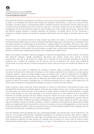  
Universidade Estadual de Campinas UNICAMP
Faculdade de Engenharia Civil Arquitetura e Urbanismo
Curso de Arquiteturae Urbanismo
 
 
Uma análise da Villa Stein, projetada por Le Corbusier, mostra que o famoso arquiteto empregou o método tipológico, 
ao  dispor  as  acomodações  de  maneira  similar  àquelas  dos  palacetes  renascentistas,  ou  seja,  com  as  áreas  de  estar 
colocadas no primeiro andar, o chamado piano nobile. O método normativo está presente na forma cúbica da saca e 
na  malha  estrutural  tridimensional  que  é  visível  por  toda  ela.  Le  Corbusier  também  fez  uso  do  método  mimético 
empregando uma série de elementos usados em outros projetos seus, como escadas semicirculares, volumes curvos 
que  definem  espaços  auxiliares,  e  paredes  onduladas  que  modulam  a  circulação  interna.  Por  fim,  localizamos  a 
utilização  do  método  inovativo  na  inversão  do  esquema  tradicional  da  casa  de  campo,  já  discutido  aqui  em  outra 
parte. 

Para  terminar,  seria  oportuno  retornar  às  duas  citações  que  abrem  este  ensaio.  A  primeira  delas,  do  arquiteto 
racionalista italiano Alberto Sartoris, ilustra a intenção central deste artigo, que é a de caracterizar a arquitetura como 
uma práxis baseada na transformação de conhecimento. A segunda citação, em que Borges afirma que “para saber 
escrever é preciso saber ler”, foi dirigida à literatura, mas é também válida para todas as atividades essencialmente 
criativas, e expande a idéia contida na primeira citação, ao sugerir que o uso da história depende de um ato crítico, 
seletivo e transformador, realizado pelo arquiteto que a emprega como matéria‐prima. 

Apesar  de  os  grupos  vinculados  à  Bauhaus  propagarem  a  doutrina  da  originalidade,  os  fatos  mostram  uma  história 
bem  diferente.  Qualquer  tradição  arquitetônica  desenvolve  seus  próprios  temas,  seus  motivos  e  formas 
característicos,  mas  isso  se  dá  sempre  em  relação  com  o  existente.  Os  mais  profundos  arquitetos  do  século  XX 
souberam  usar  a  história  da  arquitetura  de  tal  maneira,  que  ela  se  apresenta  aos  nossos  olhos  totalmente 
transformada. Já se disse até que a história da arquitetura muda a cada vez em que um arquiteto de talento faz uso 
dela. 

Ao  contrário  do  que  diziam  os  mitógrafos  da  arquitetura  moderna,  todos  os  grandes  arquitetos  deste  século 
recorreram à história como referencial. Le Corbusier, um dos maiores arquitetos da era moderna, e um dos supostos 
“criadores  originais”,  deixou‐nos  ampla  evidência  disso  em  prédios  como  a  sede  do  Parlamento  em  Chandigarh. 
Comparando‐se sua planta com a do Museu Altes, em Berlim, projetado em 1823, por Karl Friederich Schinkel [R12] , 
uma  relação  tipológica  entre  as  duas  pode  ser  detectada,  pois  ambos  apresentam  a  mesma  seqüência  básica,  que 
começa  no  pórtico  de  entrada  e  prossegue  por  um  caminho  processional  até  um  espaço  central  coberto  por  um 
domo. Outra semelhança é a disposição de atividades secundárias na periferia dos dois edifícios. 

Ainda  na  planta,  o  vasto  número  de  colunas  existentes  no  interior  do  Parlamento  é  reminiscente  de  certas  salas 
hipóstilas[R13] encontradas nos templos egípcios. Vistas dos dois projetos mostram que o mesmo esquema, ou seja, 
um  domo  sobre  um  volume  primário,  se  faz  presente  em  ambos,  embora  tratado  de  maneira  diferente.  A  relação 
entre  os  dois  projetos  se  dá  a  nível  conceitual,  e  em  nenhuma  parte  isso  é  mais  evidente  do  que  nos  pórticos 
existentes nas fachadas principais dos dois edifícios. Enquanto o pórtico do museu é clássico, o de Le Corbusier faz 
muitas coisas no mesmo tempo: cria uma ordem quase clássica, pela disposição e proporção dos suportes verticais, 
mas  formalmente  difere  totalmente  da  solução  empregada  por  Schinkel;  a  parte  superior  do  pórtico,  que  ocupa  o 
lugar  da  entablatura clássica, dá sombra ao pórtico  e resolve  o problema do escoamento das águas  pluviais (sendo 
aquela uma região onde chove muito durante o inverno), funcionando como uma calha gigantesca; ao criar uma área 
de sombra à entrada do edifício, o pórtico se apresenta como uma continuação da tradição indiana, segundo a qual os 
excessos do clima local são controlados por meio de verandahs. 

Com esse exemplo, espero ter deixado claro que, parafraseando Borges, para escrever bem, não é suficiente ler, mas 
saber  ler.  Isso  se  aplica  perfeitamente  à  produção  arquitetônica.  Em  arquitetura  é  preciso  saber  abstrair,  chegar  à 
essência do existente e, principalmente, saber julgar sua relevância para o caso de que nos ocupamos no momento. 
Uma  arquitetura  autêntica  só  surge  quando  um  arquiteto  entra  na  história  em  vários  níveis  ao  mesmo  tempo, 
extraindo  dela  princípios  básicos  e  transformando‐os,  ou  mesmo  “reinventando‐os”,  por  assim  dizer,  para  que  eles 

                                                        au013_au133_au113
 