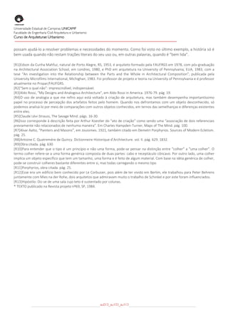  
Universidade Estadual de Campinas UNICAMP
Faculdade de Engenharia Civil Arquitetura e Urbanismo
Curso de Arquiteturae Urbanismo
 
 
possam ajudá‐lo a resolver problemas e necessidades do momento. Como foi visto no último exemplo, a história só é 
bem usada quando não restam trações literais do seu uso ou, em outras palavras, quando é “bem lida”. 

[R1]Edson da Cunha Mahfuz, natural de Porto Alegre, RS, 1953, é arquiteto formado pela FAUFRGS em 1978, com pós‐graduação 
na  Architectural  Association  School,  em  Londres,  1980,  e  PhD  em  arquitetura  na  University  of  Pennsylvania, EUA,  1983,  com a 
tese  “An  investigation  into  the  Relationship  between  the  Parts  and  the  Whole  in  Architectural  Composition”,  publicada  pela 
University Microfilms International, Michighan, 1983. Foi professor de projeto e teoria na University of Pennsylvania e é professor 
atualmente no Propar/FAUFGRS. 
[R2]“Sem o qual não”: imprescindível, indispensável. 
[R3]Aldo Rossi, “My Designs and Analogous Architecture”, em Aldo Rossi in America. 1976‐79. pág. 19. 
[R4]O  uso  de  analogia  a  que  me  refiro  aqui  está  voltado  à  criação  de  arquitetura,  mas  também  desempenha  importantíssimo 
papel  no  processo de  percepção  dos artefatos  feitos pelo  homem.  Quando  nos defrontamos com um  objeto  desconhecido, só 
podemos analisá‐lo por meio de comparações com outros objetos conhecidos, em ternos das semelhanças e diferenças existentes 
entre eles. 
[R5]Claude Lévi‐Strauss, The Savage Mind. págs. 16‐30. 
[R6]Isso corresponde à descrição feita por Arthur Koestler do “ato de criação” como sendo uma “associação de dois referenciais 
previamente não relacionados de nenhuma maneira”. Em Charles Hampden‐Turner, Maps of The Mind. pág. 100. 
[R7]Alvar Aalto, “Painters and Masons”, em Jouisimes. 1921, também citado em Demetri Porphyrios. Sources of Modern Ecletism. 
pág. 25. 
[R8]Antoine C. Quatremére de Quincy. Dictionneire Historique d’Architecture. vol. II. pág. 629. 1832. 
[R9]Obra citada. pág. 630 
[R10]Para entender que o tipo é um princípio e não uma forma, pode‐se pensar na distinção entre “colher” a “uma colher”. O 
termo colher refere‐se a uma forma genérica composta de duas partes: cabo e receptáculo côncavo. Por outro lado, uma colher 
implica um objeto específico que tem um tamanho, uma forma e é feito de algum material. Com base na idéia genérica de colher, 
pode‐se construir colheres bastante diferentes entre si, mas todas carregando o mesmo tipo 
[R11]Porphyrios, obra citada. pág. 25. 
[R12]Esse era um edifício bem conhecido por Le Corbusier, pois além de ter vivido em Berlim, ele trabalhou para Peter Behrens 
juntamente com Mies na der Rohe, dois arquitetos que admiravam muito o trabalho de Schinkel e por este foram influenciados. 
[R13]Hipóstilo: Diz‐se de uma sala cujo teto é sustentado por colunas. 
* TEXTO publicado na Revista projeto nº69, SP, 1984. 




                                                            au013_au133_au113
 