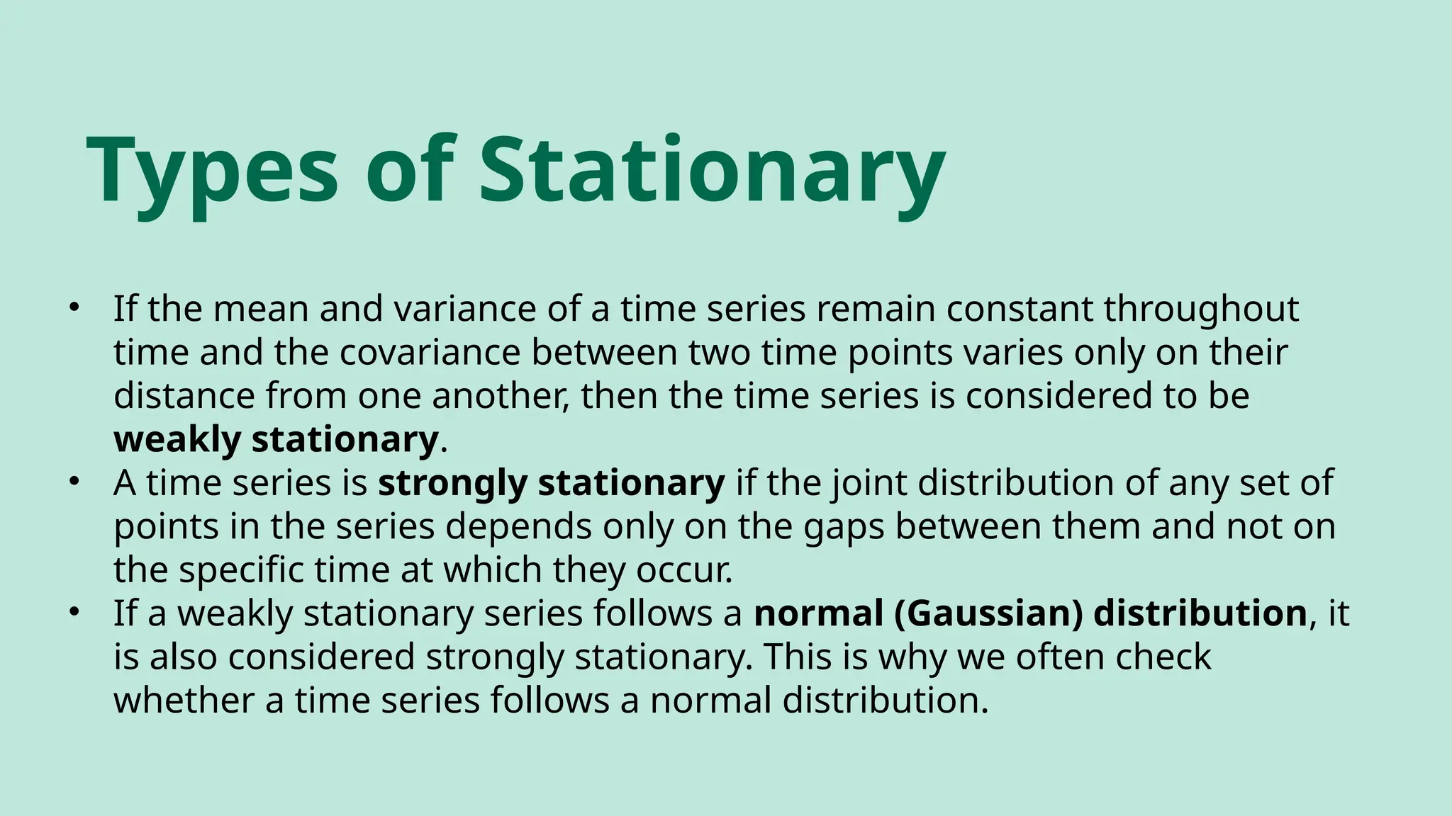Types of Stationary
• If the mean and variance of a time series remain constant throughout
time and the covariance between two time points varies only on their
distance from one another, then the time series is considered to be
weakly stationary.
• A time series is strongly stationary if the joint distribution of any set of
points in the series depends only on the gaps between them and not on
the specific time at which they occur.
• If a weakly stationary series follows a normal (Gaussian) distribution, it
is also considered strongly stationary. This is why we often check
whether a time series follows a normal distribution.
 