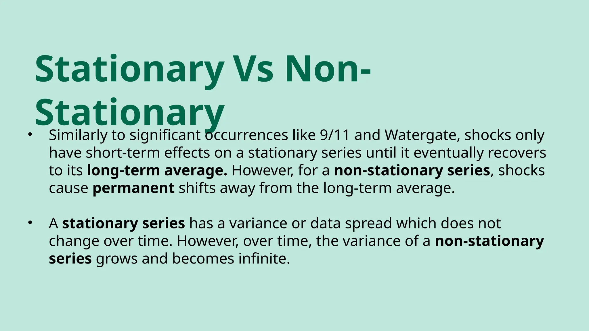 Stationary Vs Non-
Stationary
• Similarly to significant occurrences like 9/11 and Watergate, shocks only
have short-term effects on a stationary series until it eventually recovers
to its long-term average. However, for a non-stationary series, shocks
cause permanent shifts away from the long-term average.
• A stationary series has a variance or data spread which does not
change over time. However, over time, the variance of a non-stationary
series grows and becomes infinite.
 