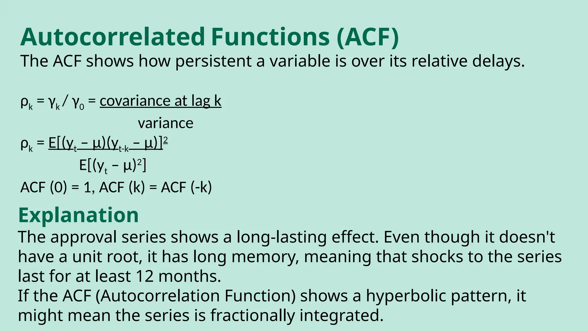 Autocorrelated Functions (ACF)
The ACF shows how persistent a variable is over its relative delays.
ρk = γk / γ0 = covariance at lag k
variance
ρk = E[(yt – μ)(yt-k – μ)]2
E[(yt – μ)2
]
ACF (0) = 1, ACF (k) = ACF (-k)
Explanation
The approval series shows a long-lasting effect. Even though it doesn't
have a unit root, it has long memory, meaning that shocks to the series
last for at least 12 months.
If the ACF (Autocorrelation Function) shows a hyperbolic pattern, it
might mean the series is fractionally integrated.
 