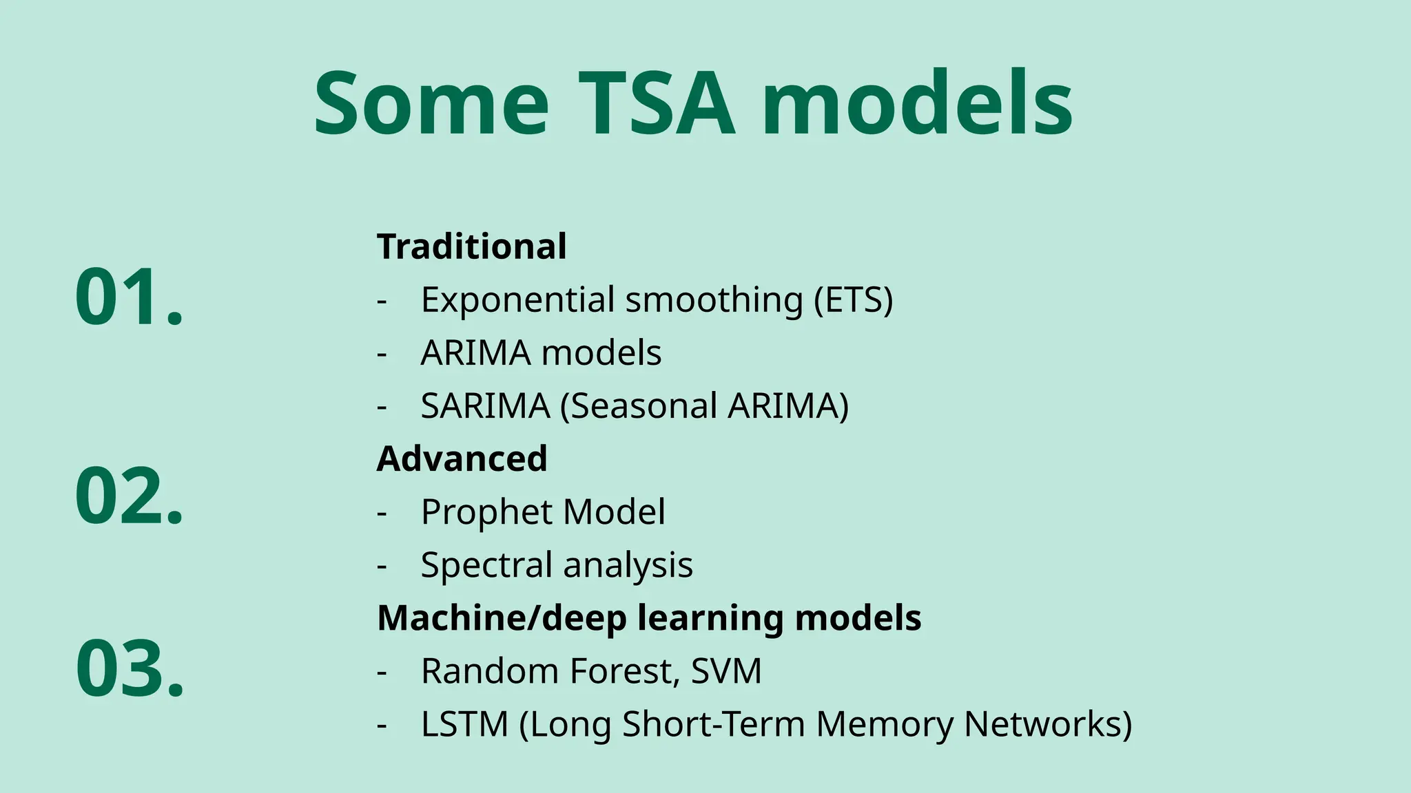 Traditional
- Exponential smoothing (ETS)
- ARIMA models
- SARIMA (Seasonal ARIMA)
Advanced
- Prophet Model
- Spectral analysis
Machine/deep learning models
- Random Forest, SVM
- LSTM (Long Short-Term Memory Networks)
Some TSA models
01.
02.
03.
 