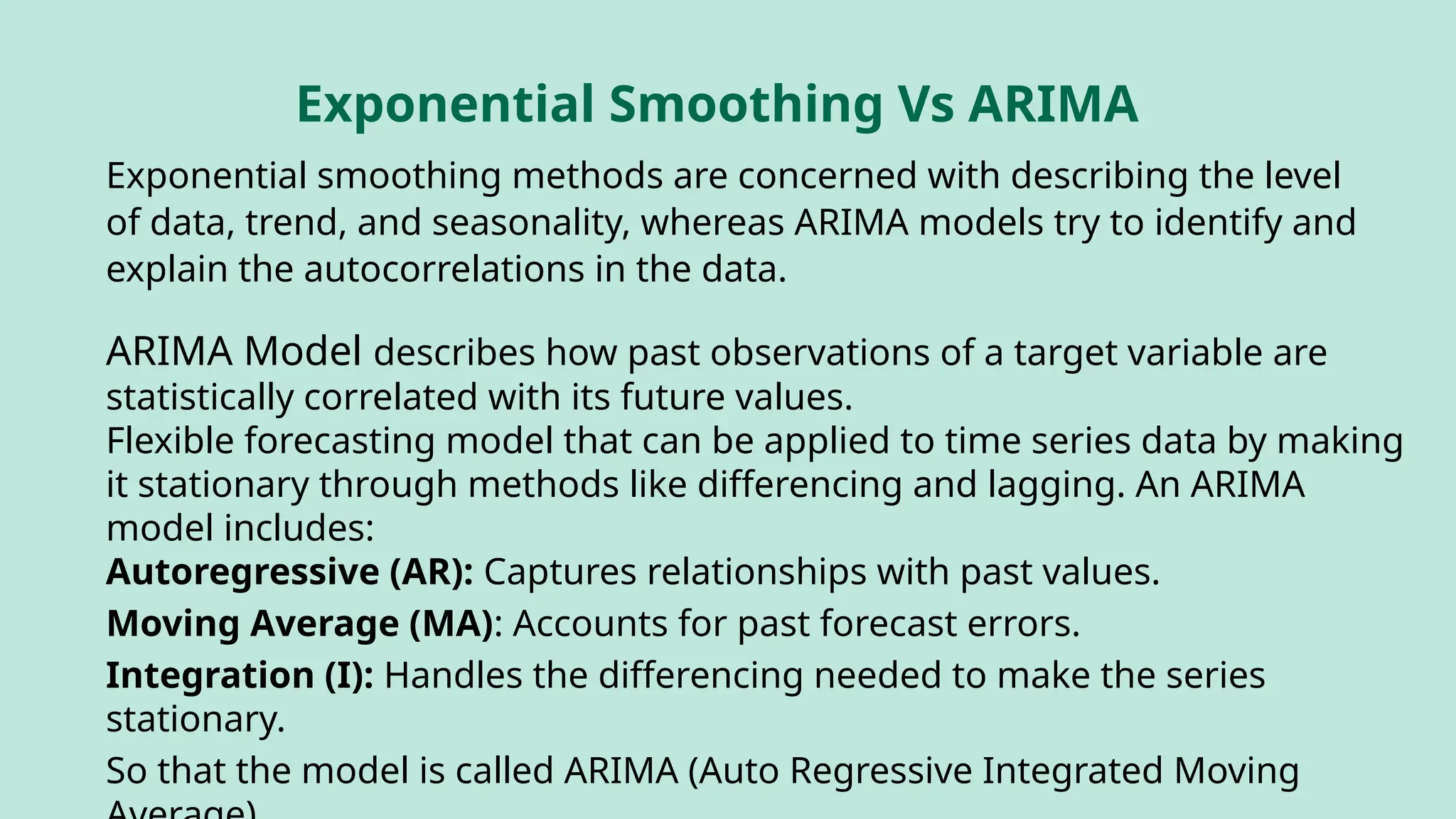 Exponential Smoothing Vs ARIMA
Exponential smoothing methods are concerned with describing the level
of data, trend, and seasonality, whereas ARIMA models try to identify and
explain the autocorrelations in the data.
ARIMA Model describes how past observations of a target variable are
statistically correlated with its future values.
Flexible forecasting model that can be applied to time series data by making
it stationary through methods like differencing and lagging. An ARIMA
model includes:
Autoregressive (AR): Captures relationships with past values.
Moving Average (MA): Accounts for past forecast errors.
Integration (I): Handles the differencing needed to make the series
stationary.
So that the model is called ARIMA (Auto Regressive Integrated Moving
 