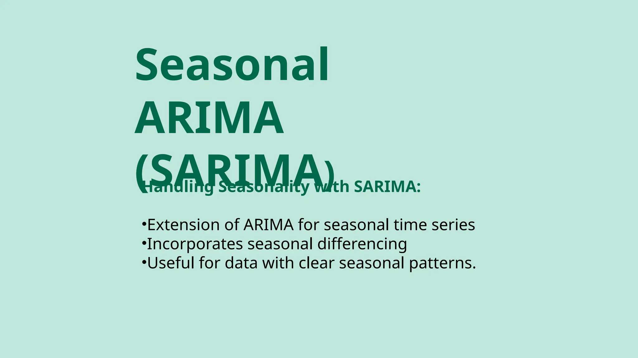 Handling Seasonality with SARIMA:
•Extension of ARIMA for seasonal time series
•Incorporates seasonal differencing
•Useful for data with clear seasonal patterns.
Seasonal
ARIMA
(SARIMA)
 