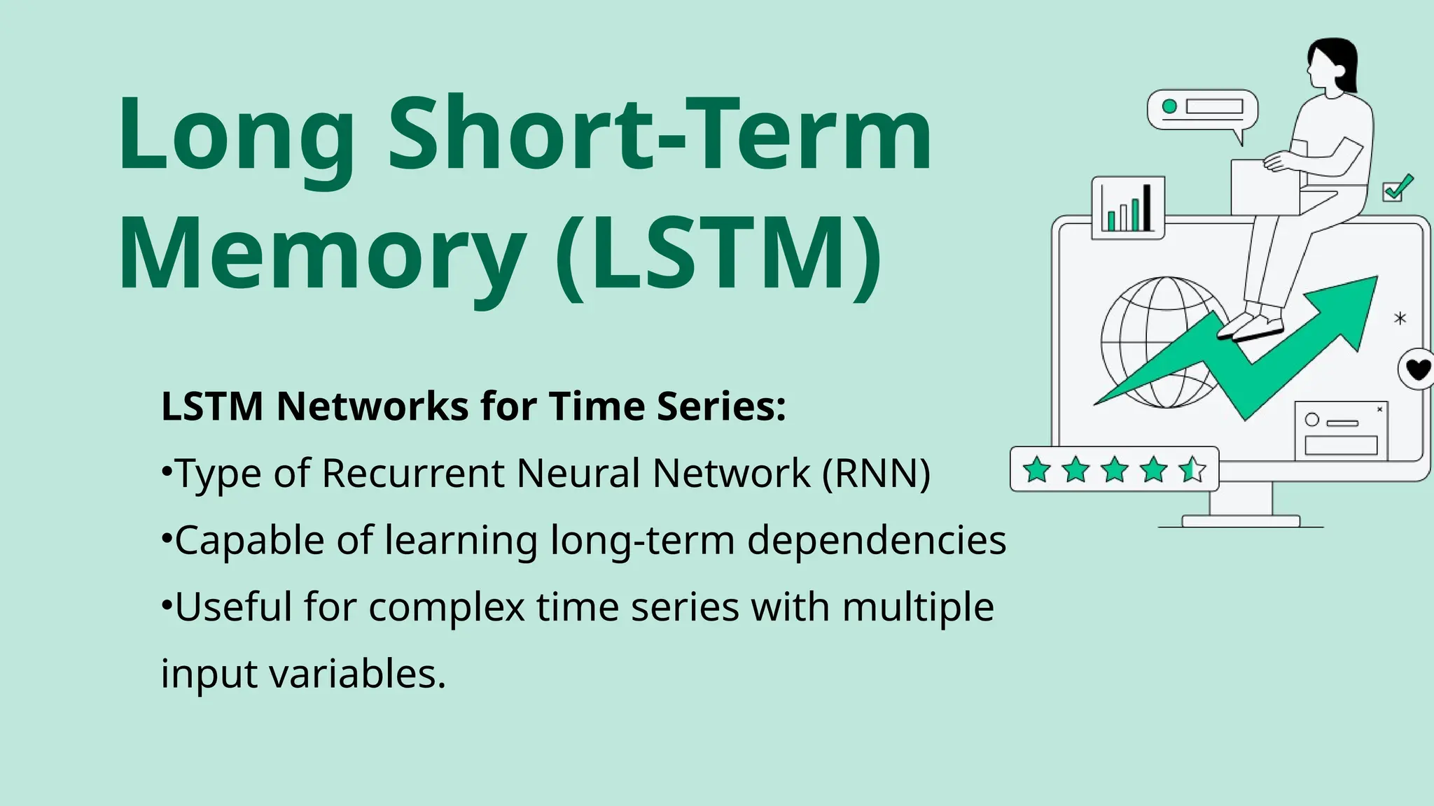 LSTM Networks for Time Series:
•Type of Recurrent Neural Network (RNN)
•Capable of learning long-term dependencies
•Useful for complex time series with multiple
input variables.
Long Short-Term
Memory (LSTM)
 