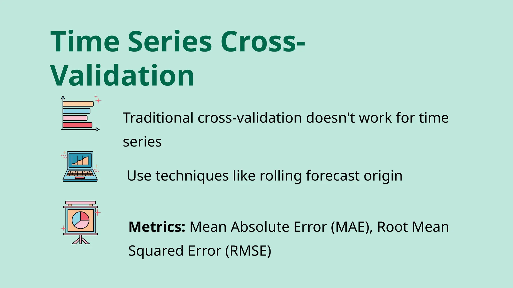 Time Series Cross-
Validation
Traditional cross-validation doesn't work for time
series
Use techniques like rolling forecast origin
Metrics: Mean Absolute Error (MAE), Root Mean
Squared Error (RMSE)
 