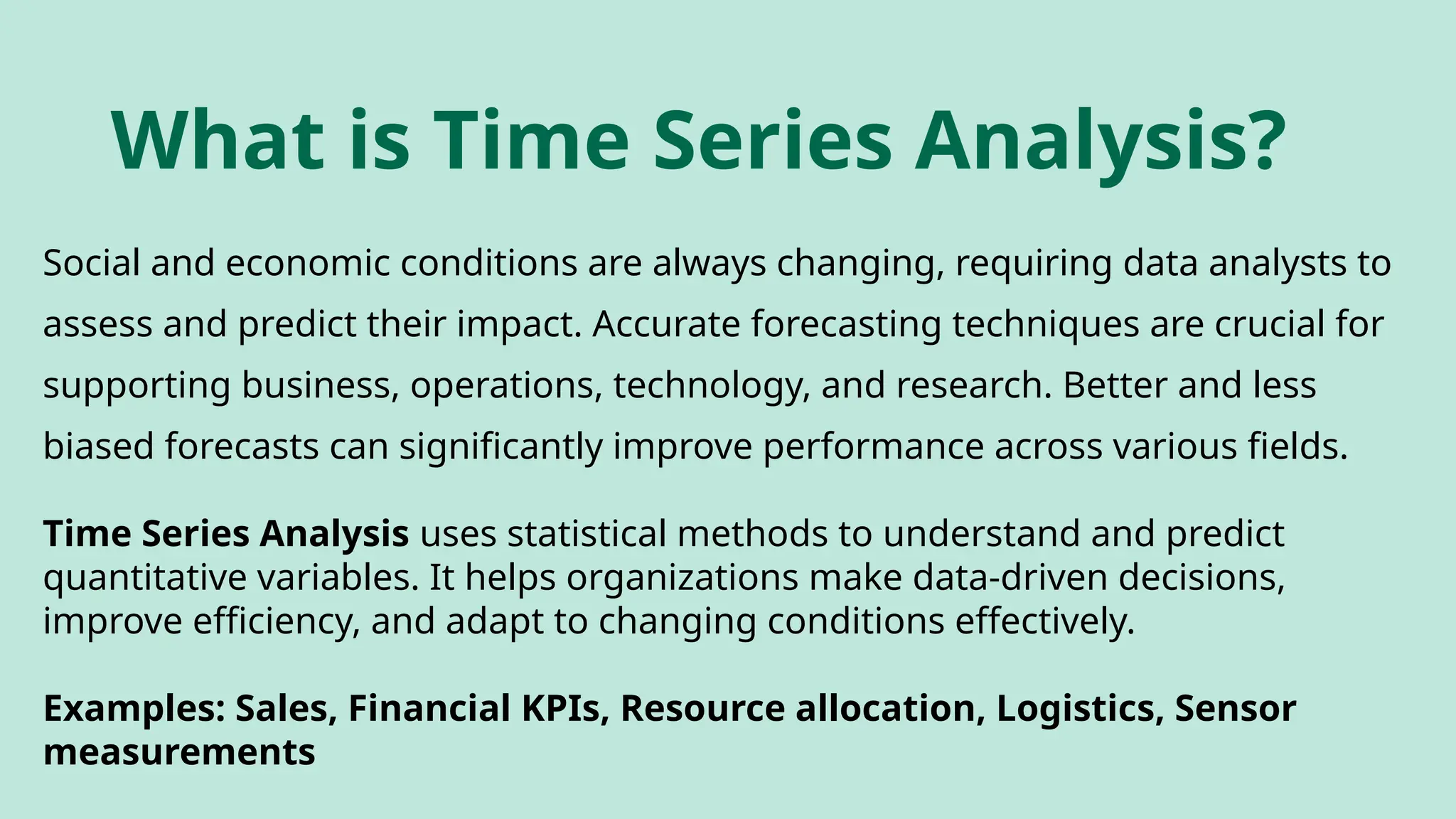 What is Time Series Analysis?
Social and economic conditions are always changing, requiring data analysts to
assess and predict their impact. Accurate forecasting techniques are crucial for
supporting business, operations, technology, and research. Better and less
biased forecasts can significantly improve performance across various fields.
Time Series Analysis uses statistical methods to understand and predict
quantitative variables. It helps organizations make data-driven decisions,
improve efficiency, and adapt to changing conditions effectively.
Examples: Sales, Financial KPIs, Resource allocation, Logistics, Sensor
measurements
 