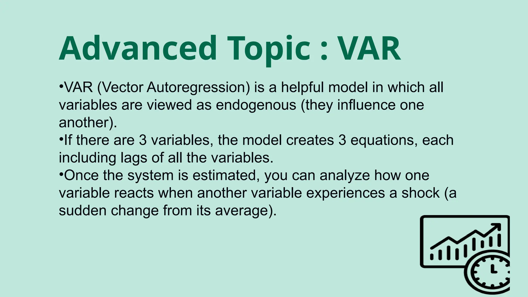 Advanced Topic : VAR
•VAR (Vector Autoregression) is a helpful model in which all
variables are viewed as endogenous (they influence one
another).
•If there are 3 variables, the model creates 3 equations, each
including lags of all the variables.
•Once the system is estimated, you can analyze how one
variable reacts when another variable experiences a shock (a
sudden change from its average).
 