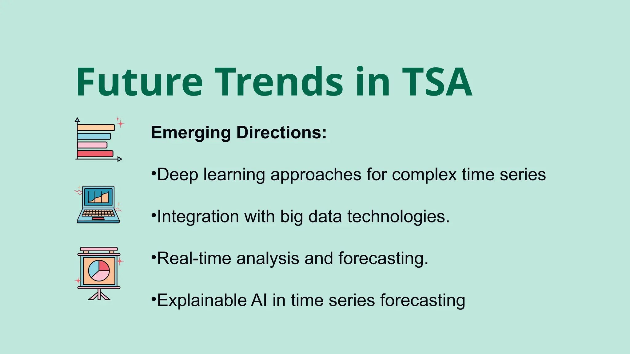 Future Trends in TSA
Emerging Directions:
•Deep learning approaches for complex time series
•Integration with big data technologies.
•Real-time analysis and forecasting.
•Explainable AI in time series forecasting
 