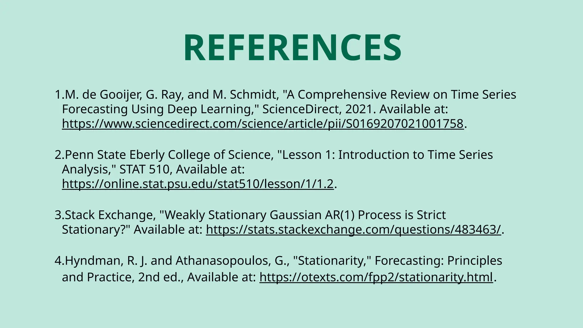REFERENCES
1.M. de Gooijer, G. Ray, and M. Schmidt, "A Comprehensive Review on Time Series
Forecasting Using Deep Learning," ScienceDirect, 2021. Available at:
https://www.sciencedirect.com/science/article/pii/S0169207021001758.
2.Penn State Eberly College of Science, "Lesson 1: Introduction to Time Series
Analysis," STAT 510, Available at:
https://online.stat.psu.edu/stat510/lesson/1/1.2.
3.Stack Exchange, "Weakly Stationary Gaussian AR(1) Process is Strict
Stationary?" Available at: https://stats.stackexchange.com/questions/483463/.
4.Hyndman, R. J. and Athanasopoulos, G., "Stationarity," Forecasting: Principles
and Practice, 2nd ed., Available at: https://otexts.com/fpp2/stationarity.html.
 