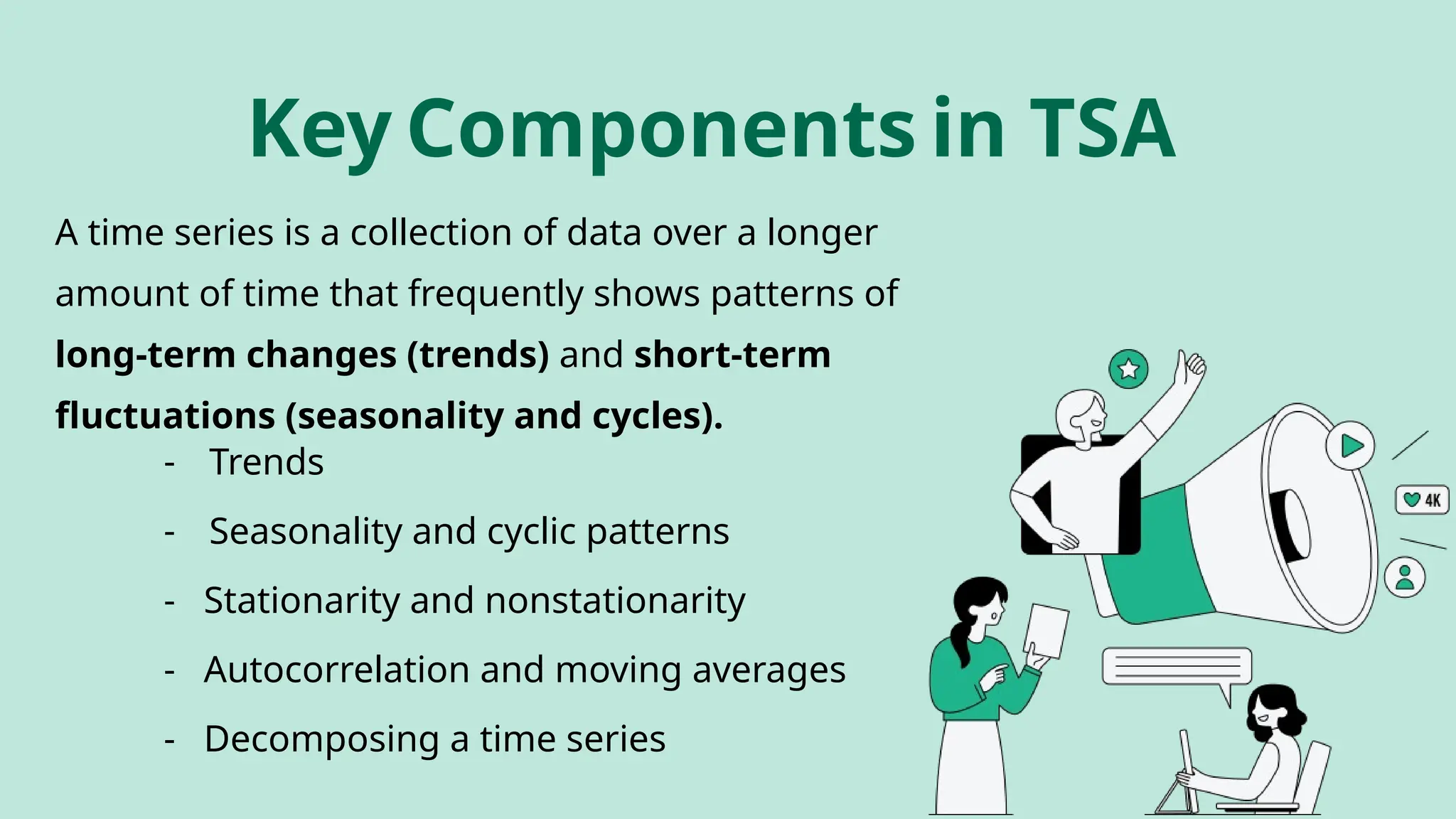 Key Components in TSA
- Trends
- Seasonality and cyclic patterns
- Stationarity and nonstationarity
- Autocorrelation and moving averages
- Decomposing a time series
A time series is a collection of data over a longer
amount of time that frequently shows patterns of
long-term changes (trends) and short-term
fluctuations (seasonality and cycles).
 