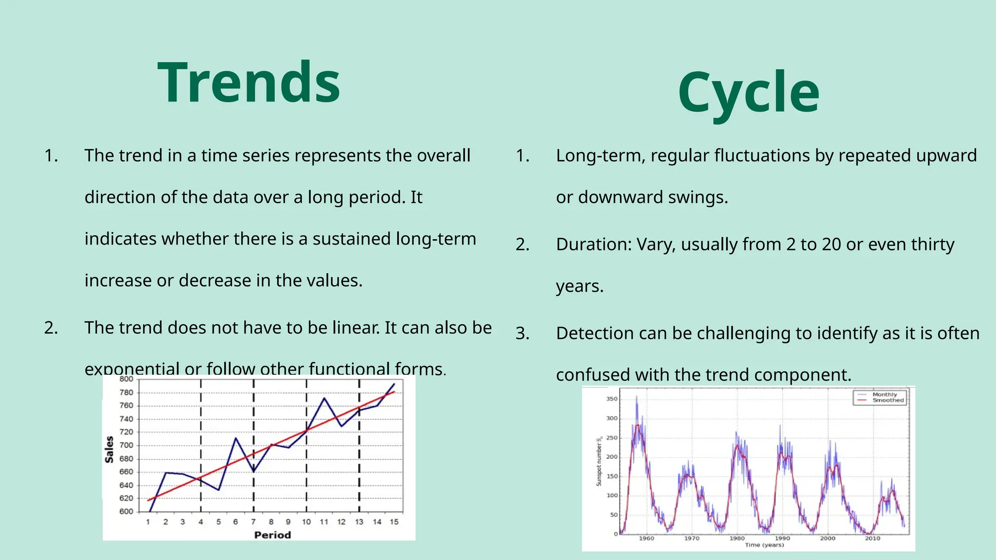 Trends
1. The trend in a time series represents the overall
direction of the data over a long period. It
indicates whether there is a sustained long-term
increase or decrease in the values.
2. The trend does not have to be linear. It can also be
exponential or follow other functional forms.
Cycle
1. Long-term, regular fluctuations by repeated upward
or downward swings.
2. Duration: Vary, usually from 2 to 20 or even thirty
years.
3. Detection can be challenging to identify as it is often
confused with the trend component.
 